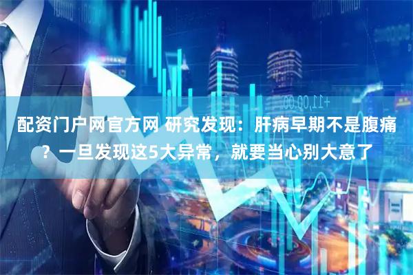 配资门户网官方网 研究发现：肝病早期不是腹痛？一旦发现这5大异常，就要当心别大意了
