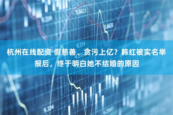 杭州在线配资 假慈善、贪污上亿？韩红被实名举报后，终于明白她不结婚的原因