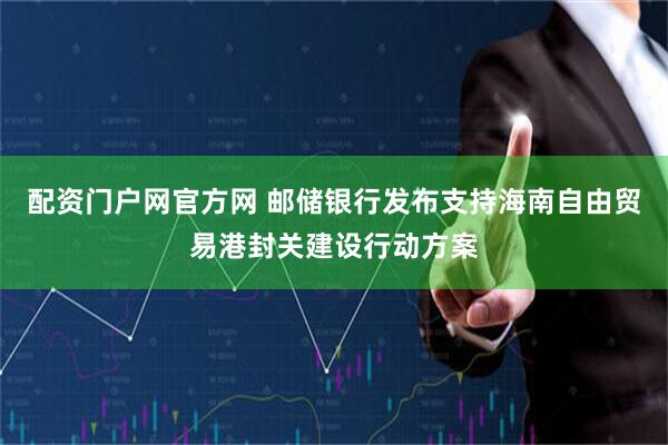 配资门户网官方网 邮储银行发布支持海南自由贸易港封关建设行动方案