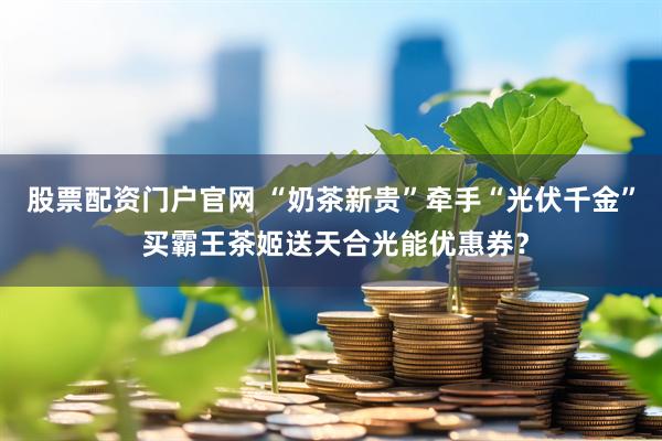 股票配资门户官网 “奶茶新贵”牵手“光伏千金” 买霸王茶姬送天合光能优惠券？