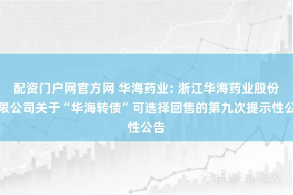 配资门户网官方网 华海药业: 浙江华海药业股份有限公司关于“华海转债”可选择回售的第九次提示性公告