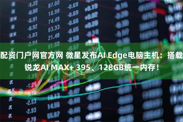 配资门户网官方网 微星发布AI Edge电脑主机：搭载锐龙AI MAX+ 395、128GB统一内存！