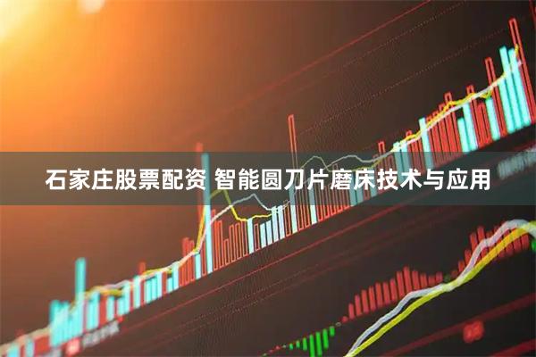 石家庄股票配资 智能圆刀片磨床技术与应用