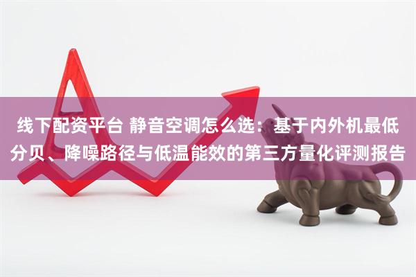 线下配资平台 静音空调怎么选：基于内外机最低分贝、降噪路径与低温能效的第三方量化评测报告