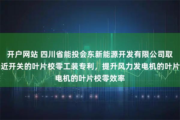 开户网站 四川省能投会东新能源开发有限公司取得基于接近开关的叶片校零工装专利，提升风力发电机的叶片校零效率
