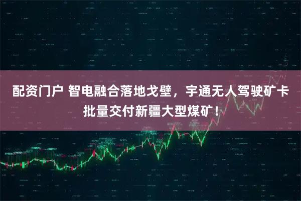 配资门户 智电融合落地戈壁，宇通无人驾驶矿卡批量交付新疆大型煤矿！