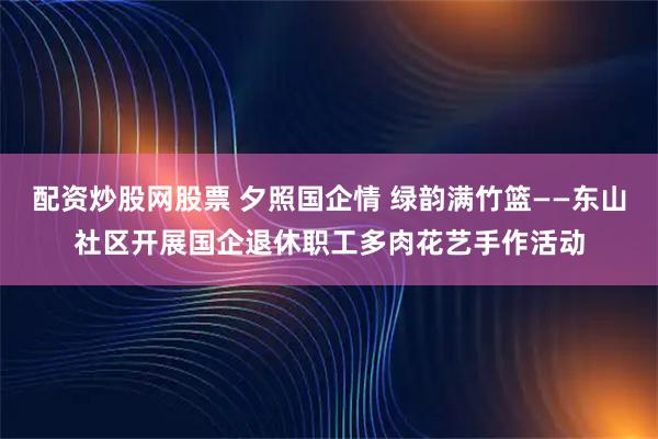 配资炒股网股票 夕照国企情 绿韵满竹篮——东山社区开展国企退休职工多肉花艺手作活动