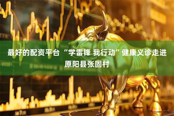 最好的配资平台 “学雷锋 我行动”健康义诊走进原阳县张固村