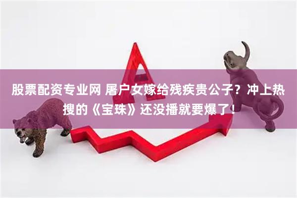 股票配资专业网 屠户女嫁给残疾贵公子？冲上热搜的《宝珠》还没播就要爆了！