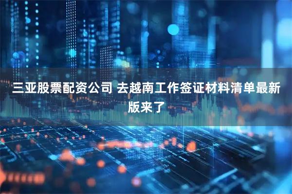 三亚股票配资公司 去越南工作签证材料清单最新版来了