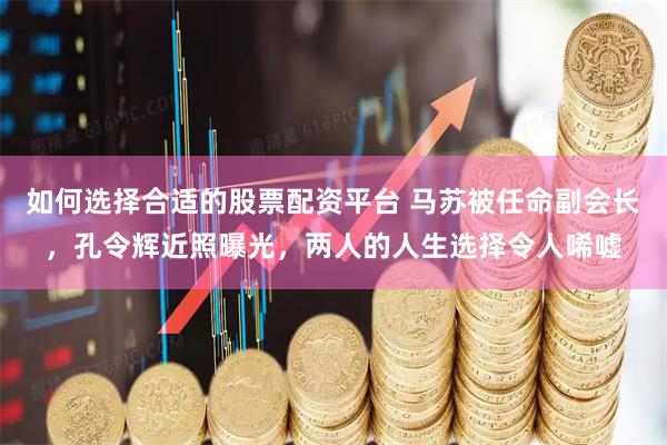 如何选择合适的股票配资平台 马苏被任命副会长，孔令辉近照曝光，两人的人生选择令人唏嘘